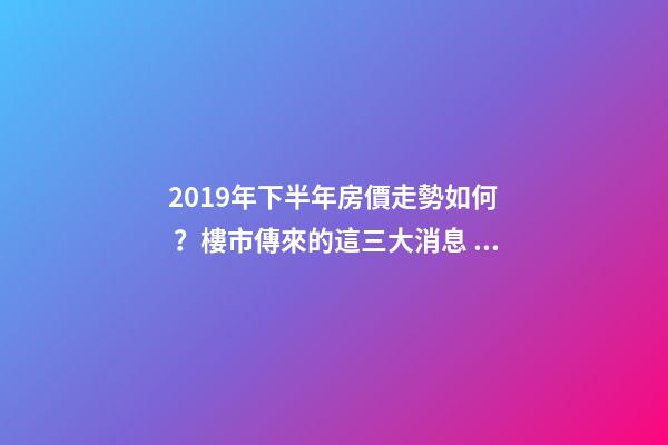 2019年下半年房價走勢如何？樓市傳來的這三大消息！